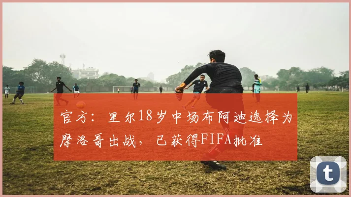 官方：里尔18岁中场布阿迪选择为摩洛哥出战，已获得FIFA批准
