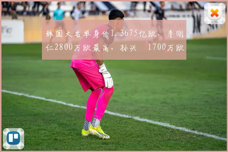 韩国大名单身价1.3675亿欧，李刚仁2800万欧最高，孙兴慜1700万欧